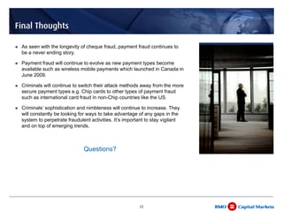 Final Thoughts

 As seen with the longevity of cheque fraud, payment fraud continues to
 be a never ending story.

 Payment fraud will continue to evolve as new payment types become
 available such as wireless mobile payments which launched in Canada in
 June 2009.

 Criminals will continue to switch their attack methods away from the more
 secure payment types e.g. Chip cards to other types of payment fraud
 such as international card fraud in non-Chip countries like the US.

 Criminals’ sophistication and nimbleness will continue to increase. They
 will constantly be looking for ways to take advantage of any gaps in the
 system to perpetrate fraudulent activities. It’s important to stay vigilant
 and on top of emerging trends.



                              Questions?




                                                        25
 