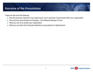 Overview of the Presentation

Today we will cover the following:
     How the economic downturn may impact fraud, and in particular, fraud threats within your organization
     How and why fraud threats are changing – the shifting landscape of fraud
     What you can do to protect your organization
     What you can learn from financial institutions as key partners in fighting fraud




                                                         2
 