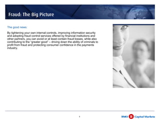 Fraud: The Big Picture

The good news:
By tightening your own internal controls, improving information security
and adopting fraud control services offered by financial institutions and
other partners, you can avoid or at least contain fraud losses, while also
contributing to the “greater good” – driving down the ability of criminals to
profit from fraud and protecting consumer confidence in the payments
industry.




                                                            4
 