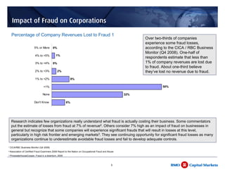 Impact of Fraud on Corporations
     Percentage of Company Revenues Lost to Fraud 1
                                                                                                                         Over two-thirds of companies
                                                                                                                         experience some fraud losses,
                           5% or More       0%                                                                           according to the CICA / RBC Business
                                                                                                                         Monitor (Q4 2008). One-half of
                           4% to <5%           1%
                                                                                                                         respondents estimate that less than
                           3% to <4%        0%                                                                           1% of company revenues are lost due
                                                                                                                         to fraud. About one-third believe
                           2% to <3%             2%                                                                      they’ve lost no revenue due to fraud.
                           1% to <2%                          8%

                                   <1%                                                                                            50%

                                   None                                                                      32%

                           Don't Know                    6%


                                        0%                  10%                  20%                   30%         40%         50%         60%

     Research indicates few organizations really understand what fraud is actually costing their business. Some commentators
     put the estimate of losses from fraud at 7% of revenue2. Others consider 7% high as an impact of fraud on businesses in
     general but recognize that some companies will experience significant frauds that will result in losses at this level,
     particularly in high risk frontier and emerging markets3. They see continuing opportunity for significant fraud losses as many
     organizations continue to underestimate avoidable fraud losses and fail to develop adequate controls.
1   CICA/RBC Business Monitor (Q4 2008)
2   Association of Certified Fraud Examiners 2008 Report to the Nation on Occupational Fraud and Abuse
3   PricewaterhouseCooper, Fraud in a downturn, 2009



                                                                                                   6
 