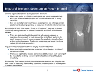Impact of Economic Downturn on Fraud - Internal
Criminal organizations thrive during economic downturn:
      it becomes easier to infiltrate organizations and recruit insiders to help
      with fraud schemes as employees are more vulnerable due to family
      hardships.
      they can exploit greater weaknesses as companies are cutting oversight
      positions and reducing spending or resources devoted to internal controls

According to a 2009 PWC report, “Fraud in a Downturn”, they see increased
opportunity for rogue traders to operate undetected as control environments
weaken.
      There are also significant influences that will provide pressure or
      incentives for some staff to trade beyond the limit of their authority. In
      tough economic times, it becomes easier for people to rationalize fraud
      and corruption increases. Employees become cynical about the ethical
      culture of the typical corporation.

Rogue traders are not a threat faced only by investment bankers
      Many organizations use hedging strategies in their treasury function of
      trade commodities.
      The losses reported by Societe Generale in 2008 were an early warning of
      the impact of a declining economy on the heightened risk of fraud and
      irregularity.

Additionally, PWC believe that as companies whose revenues are dropping sail
ever closer to breaching their banking covenants, the temptation to ‘massage the
numbers’ will increase.

                                                          8
 