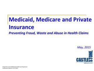 Proprietary and Confidential Intellectual Property of
Castlestone Advisors LLC © 2015
Medicaid, Medicare and Private
Insurance
Preventing Fraud, Waste and Abuse in Health Claims
May, 2015
 