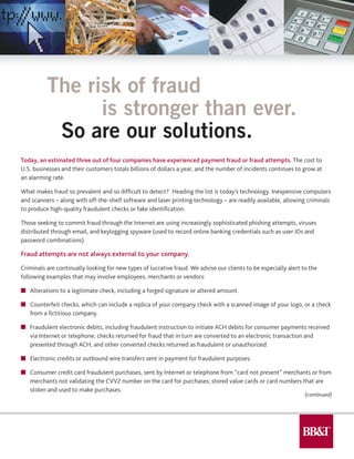 Today, an estimated three out of four companies have experienced payment fraud or fraud attempts. The cost to
U.S. businesses and their customers totals billions of dollars a year, and the number of incidents continues to grow at
an alarming rate.
What makes fraud so prevalent and so difficult to detect? Heading the list is today’s technology. Inexpensive computers
and scanners – along with off-the-shelf software and laser printing technology – are readily available, allowing criminals
to produce high-quality fraudulent checks or fake identification.
Those seeking to commit fraud through the Internet are using increasingly sophisticated phishing attempts, viruses
distributed through email, and keylogging spyware (used to record online banking credentials such as user IDs and
password combinations).
Fraud attempts are not always external to your company.
Criminals are continually looking for new types of lucrative fraud. We advise our clients to be especially alert to the
following examples that may involve employees, merchants or vendors:
n	 Alterations to a legitimate check, including a forged signature or altered amount.
n	 Counterfeit checks, which can include a replica of your company check with a scanned image of your logo, or a check
	 from a fictitious company.
n	 Fraudulent electronic debits, including fraudulent instruction to initiate ACH debits for consumer payments received
	 via Internet or telephone; checks returned for fraud that in turn are converted to an electronic transaction and
	 presented through ACH; and other converted checks returned as fraudulent or unauthorized.
n	 Electronic credits or outbound wire transfers sent in payment for fraudulent purposes.
n	 Consumer credit card fraudulent purchases, sent by Internet or telephone from “card not present” merchants or from
	 merchants not validating the CVV2 number on the card for purchases; stored value cards or card numbers that are
	 stolen and used to make purchases.
The risk of fraud
		 is stronger than ever.
	 So are our solutions.
(continued)
 