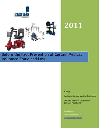 2011 
Before the Fact Prevention of Certain Medical 
Insurance Fraud and Loss 
A Pilot 
Medicare Durable Medical Equipment 
CMS and National Government 
Services (WellPoint) 
Jeffrey Leston 
CastleStone Advisors, LLC 
www.castlestone-llc.com 
 