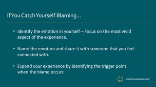 levelfiveexecutive.com
IfYou CatchYourself Blaming…
• Identify the emotion in yourself – Focus on the most vivid
aspect of the experience.
• Name the emotion and share it with someone that you feel
connected with.
• Expand your experience by identifying the trigger point
when the blame occurs.
 
