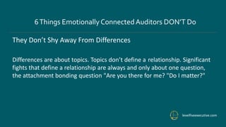 levelfiveexecutive.com
6Things Emotionally ConnectedAuditors DON’T Do
They Don’t Shy Away From Differences
Differences are about topics. Topics don’t define a relationship. Significant
fights that define a relationship are always and only about one question,
the attachment bonding question "Are you there for me? "Do I matter?"
 