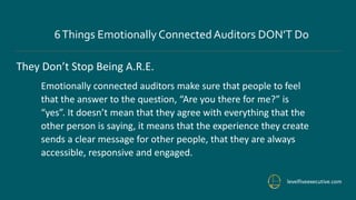 levelfiveexecutive.com
6Things Emotionally ConnectedAuditors DON’T Do
They Don’t Stop Being A.R.E.
Emotionally connected auditors make sure that people to feel
that the answer to the question, “Are you there for me?” is
“yes”. It doesn’t mean that they agree with everything that the
other person is saying, it means that the experience they create
sends a clear message for other people, that they are always
accessible, responsive and engaged.
 