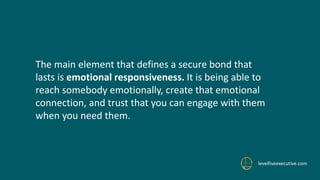 levelfiveexecutive.com
The main element that defines a secure bond that
lasts is emotional responsiveness. It is being able to
reach somebody emotionally, create that emotional
connection, and trust that you can engage with them
when you need them.
 