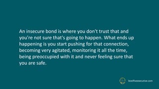levelfiveexecutive.com
An insecure bond is where you don't trust that and
you're not sure that's going to happen. What ends up
happening is you start pushing for that connection,
becoming very agitated, monitoring it all the time,
being preoccupied with it and never feeling sure that
you are safe.
 
