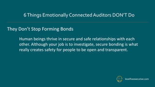 levelfiveexecutive.com
6Things Emotionally ConnectedAuditors DON’T Do
They Don’t Stop Forming Bonds
Human beings thrive in secure and safe relationships with each
other. Although your job is to investigate, secure bonding is what
really creates safety for people to be open and transparent.
 