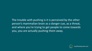levelfiveexecutive.com
The trouble with pushing is it is perceived by the other
person’s mammalian brain as a danger cue, as a threat,
and where you're trying to get people to come towards
you, you are actually pushing them away.
 