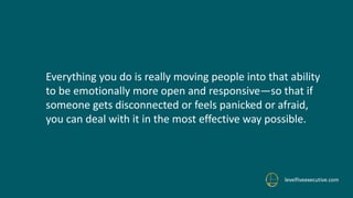 levelfiveexecutive.com
Everything you do is really moving people into that ability
to be emotionally more open and responsive—so that if
someone gets disconnected or feels panicked or afraid,
you can deal with it in the most effective way possible.
 
