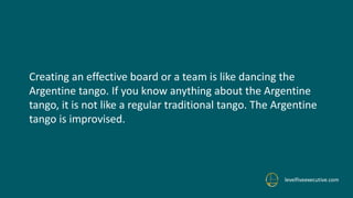 levelfiveexecutive.com
Creating an effective board or a team is like dancing the
Argentine tango. If you know anything about the Argentine
tango, it is not like a regular traditional tango. The Argentine
tango is improvised.
 