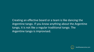 levelfiveexecutive.com
Creating an effective board or a team is like dancing the
Argentine tango. If you know anything about the Argentine
tango, it is not like a regular traditional tango. The
Argentine tango is improvised.
 