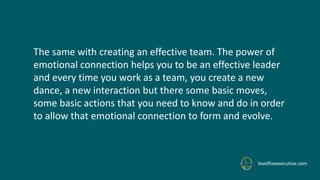levelfiveexecutive.com
The same with creating an effective team. The power of
emotional connection helps you to be an effective leader
and every time you work as a team, you create a new
dance, a new interaction but there some basic moves,
some basic actions that you need to know and do in order
to allow that emotional connection to form and evolve.
 
