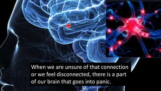 When we are unsure of that connection
or we feel disconnected, there is a part
of our brain that goes into panic.
 