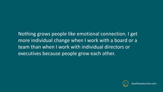 levelfiveexecutive.com
Nothing grows people like emotional connection. I get
more individual change when I work with a board or a
team than when I work with individual directors or
executives because people grow each other.
 