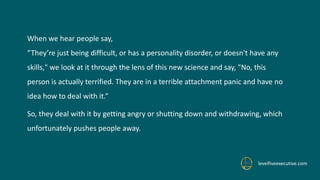 When we hear people say,
“They’re just being difficult, or has a personality disorder, or doesn't have any
skills," we look at it through the lens of this new science and say, "No, this
person is actually terrified. They are in a terrible attachment panic and have no
idea how to deal with it.”
So, they deal with it by getting angry or shutting down and withdrawing, which
unfortunately pushes people away.
levelfiveexecutive.com
 
