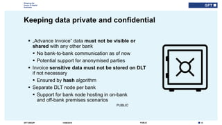 12PUBLICGFT GROUP
Shaping the
future of digital
business
PUBLIC
Keeping data private and confidential
14/06/2018
 „Advance Invoice” data must not be visible or
shared with any other bank
 No bank-to-bank communication as of now
 Potential support for anonymised parties
 Invoice sensitive data must not be stored on DLT
if not necessary
 Ensured by hash algorithm
 Separate DLT node per bank
 Support for bank node hosting in on-bank
and off-bank premises scenarios
 
