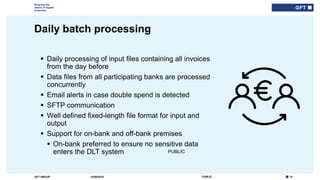 13PUBLICGFT GROUP
Shaping the
future of digital
business
PUBLIC
Daily batch processing
14/06/2018
 Daily processing of input files containing all invoices
from the day before
 Data files from all participating banks are processed
concurrently
 Email alerts in case double spend is detected
 SFTP communication
 Well defined fixed-length file format for input and
output
 Support for on-bank and off-bank premises
 On-bank preferred to ensure no sensitive data
enters the DLT system
 