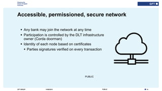 14PUBLICGFT GROUP
Shaping the
future of digital
business
PUBLIC
Accessible, permissioned, secure network
14/06/2018
 Any bank may join the network at any time
 Participation is controlled by the DLT infrastructure
owner (Corda doorman)
 Identity of each node based on certificates
 Parties signatures verified on every transaction
 