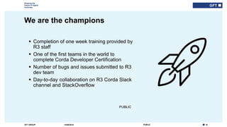 18PUBLICGFT GROUP
Shaping the
future of digital
business
PUBLIC
We are the champions
14/06/2018
 Completion of one week training provided by
R3 staff
 One of the first teams in the world to
complete Corda Developer Certification
 Number of bugs and issues submitted to R3
dev team
 Day-to-day collaboration on R3 Corda Slack
channel and StackOverflow
 