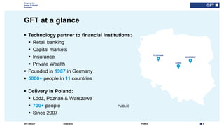 3PUBLICGFT GROUP
Shaping the
future of digital
business
PUBLIC
GFT at a glance
14/06/2018
 Technology partner to financial institutions:
 Retail banking
 Capital markets
 Insurance
 Private Wealth
 Founded in 1987 in Germany
 5000+ people in 11 countries
 Delivery in Poland:
 Łódź, Poznań & Warszawa
 700+ people
 Since 2007
 