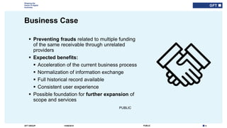 6PUBLICGFT GROUP
Shaping the
future of digital
business
PUBLIC
Business Case
14/06/2018
 Preventing frauds related to multiple funding
of the same receivable through unrelated
providers
 Expected benefits:
 Acceleration of the current business process
 Normalization of information exchange
 Full historical record available
 Consistent user experience
 Possible foundation for further expansion of
scope and services
 