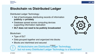 8PUBLICGFT GROUP
Shaping the
future of digital
business
PUBLIC
Blockchain vs Distributed Ledger
14/06/2018
Distributed Ledger Technology:
 Set of technologies distributing records of information
publicly or privately
 Database spread across computing devices
supporting information replication
 DLT does not need to be publicly broadcasted
Blockchain:
 Type of DLT
 Data grouped together and organized into blocks
 Blocks are interlinked and secured
All blockchains are Distributed Ledger Technology,
but not every Distributed Ledger Technology is a blockchain!
 