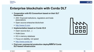 9PUBLICGFT GROUP
Shaping the
future of digital
business
PUBLIC
Enterprise blockchain with Corda DLT
14/06/2018
 Cooperation with R3 Consortium based on their DLT
framework
 200+ financial institutions, regulators and trade
associations
 Open source enterprise blockchain
 http://www.r3.com
 Implementation based on Corda V2.0
 Open source (but…)
 Kotlin/Java
 H2 in memory database
 Focus on stability, not speed
 http://www.corda.net
 First ever commercial production deployment of Corda
DLT-based infrastructure
 