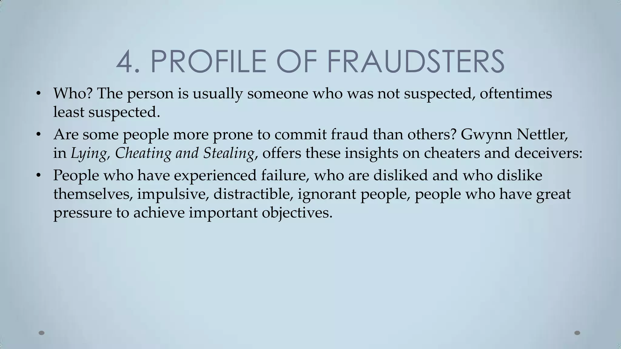 4. PROFILE OF FRAUDSTERS
• Who? The person is usually someone who was not suspected, oftentimes
  least suspected.
• Are some people more prone to commit fraud than others? Gwynn Nettler,
  in Lying, Cheating and Stealing, offers these insights on cheaters and deceivers:
• People who have experienced failure, who are disliked and who dislike
  themselves, impulsive, distractible, ignorant people, people who have great
  pressure to achieve important objectives.
 