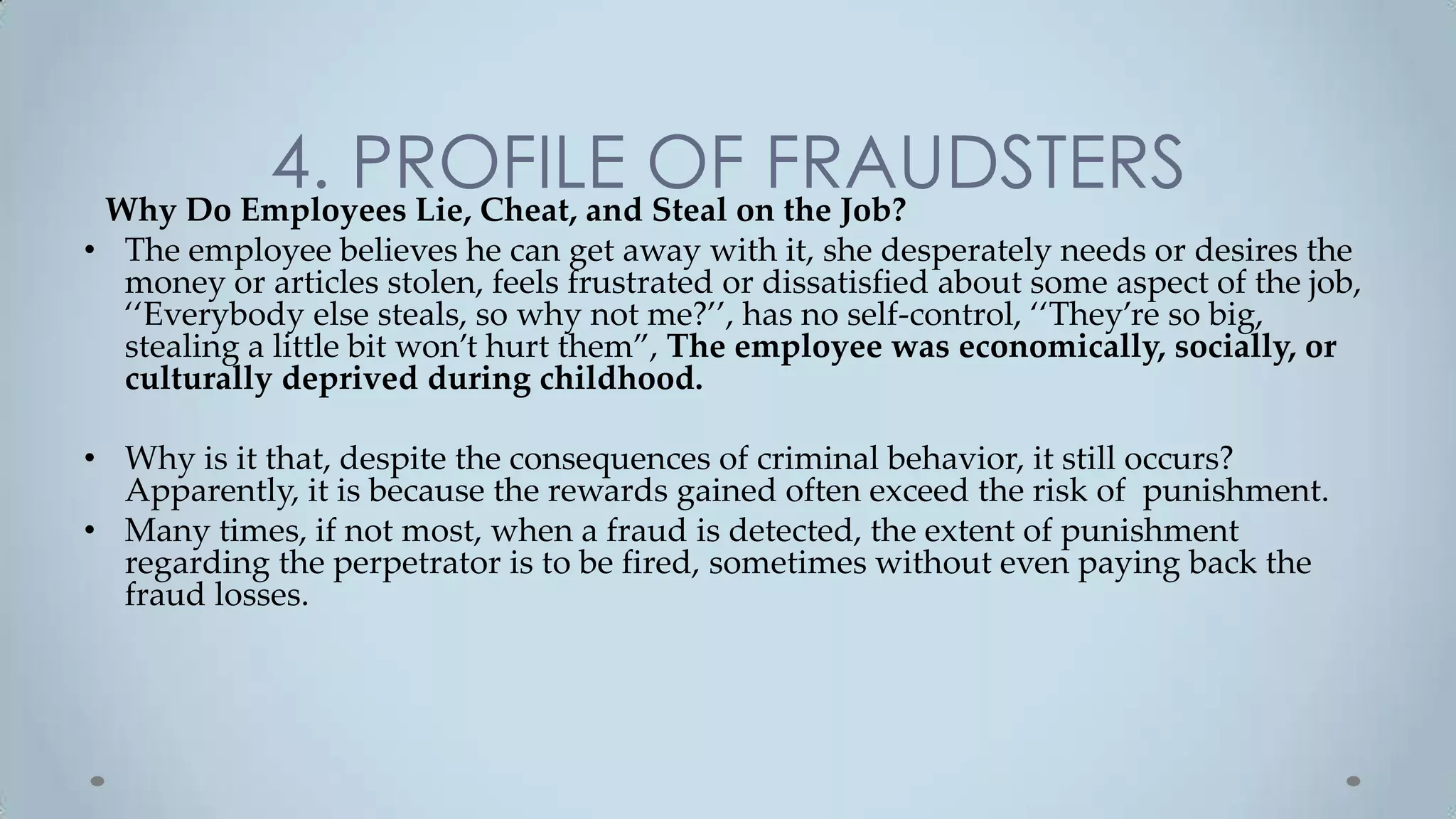 4. PROFILE OFonFRAUDSTERS
 Why Do Employees Lie, Cheat, and Steal the Job?
• The employee believes he can get away with it, she desperately needs or desires the
  money or articles stolen, feels frustrated or dissatisfied about some aspect of the job,
  ‘‘Everybody else steals, so why not me?’’, has no self-control, ‘‘They’re so big,
  stealing a little bit won’t hurt them”, The employee was economically, socially, or
  culturally deprived during childhood.

• Why is it that, despite the consequences of criminal behavior, it still occurs?
  Apparently, it is because the rewards gained often exceed the risk of punishment.
• Many times, if not most, when a fraud is detected, the extent of punishment
  regarding the perpetrator is to be fired, sometimes without even paying back the
  fraud losses.
 