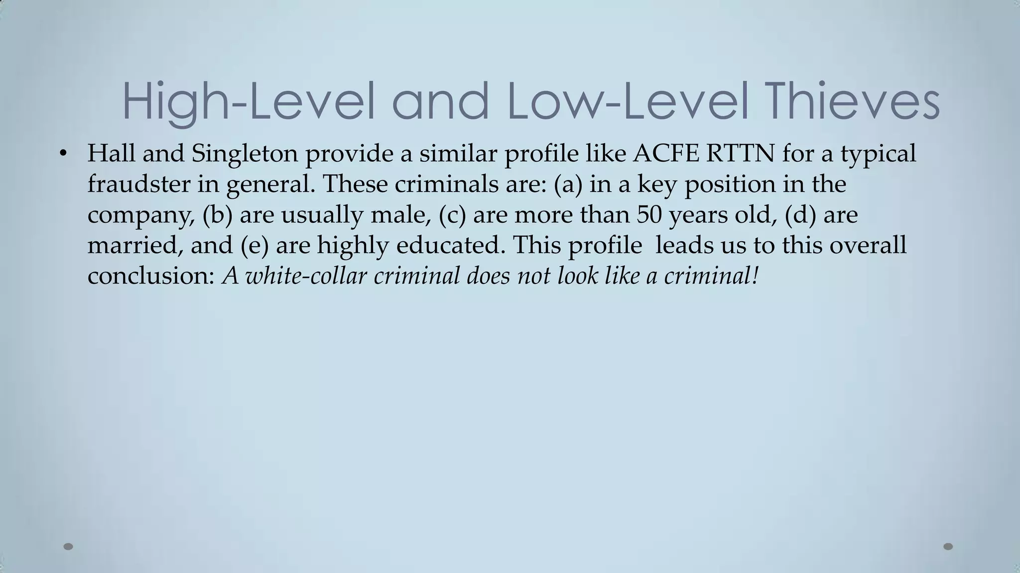 High-Level and Low-Level Thieves
• Hall and Singleton provide a similar profile like ACFE RTTN for a typical
  fraudster in general. These criminals are: (a) in a key position in the
  company, (b) are usually male, (c) are more than 50 years old, (d) are
  married, and (e) are highly educated. This profile leads us to this overall
  conclusion: A white-collar criminal does not look like a criminal!
 