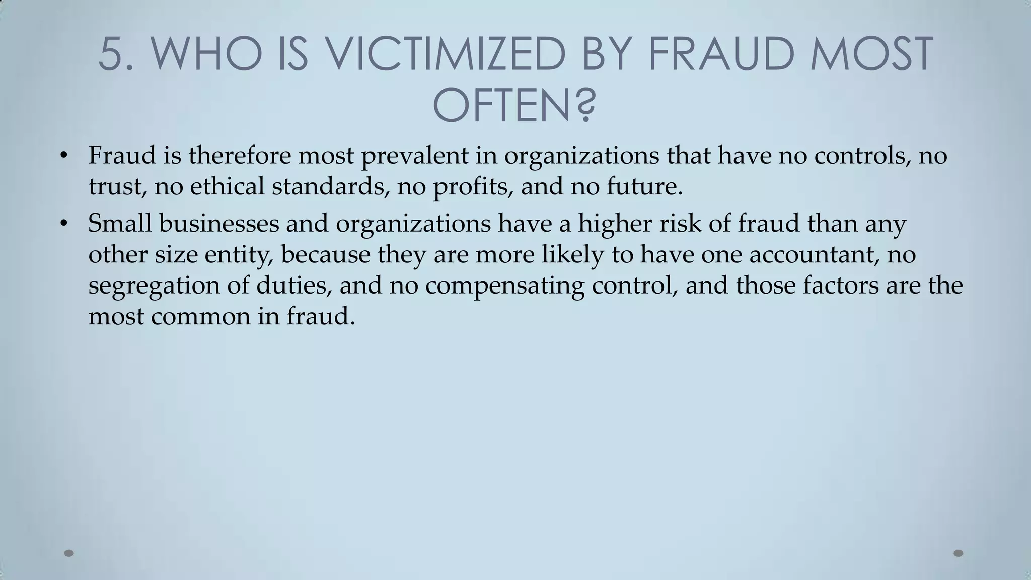 5. WHO IS VICTIMIZED BY FRAUD MOST
                  OFTEN?
• Fraud is therefore most prevalent in organizations that have no controls, no
  trust, no ethical standards, no profits, and no future.
• Small businesses and organizations have a higher risk of fraud than any
  other size entity, because they are more likely to have one accountant, no
  segregation of duties, and no compensating control, and those factors are the
  most common in fraud.
 