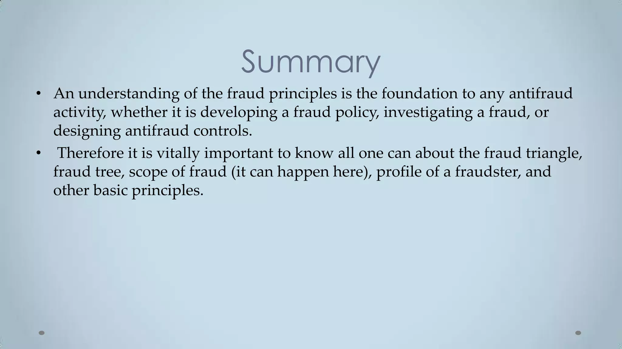 Summary
• An understanding of the fraud principles is the foundation to any antifraud
  activity, whether it is developing a fraud policy, investigating a fraud, or
  designing antifraud controls.
• Therefore it is vitally important to know all one can about the fraud triangle,
  fraud tree, scope of fraud (it can happen here), profile of a fraudster, and
  other basic principles.
 