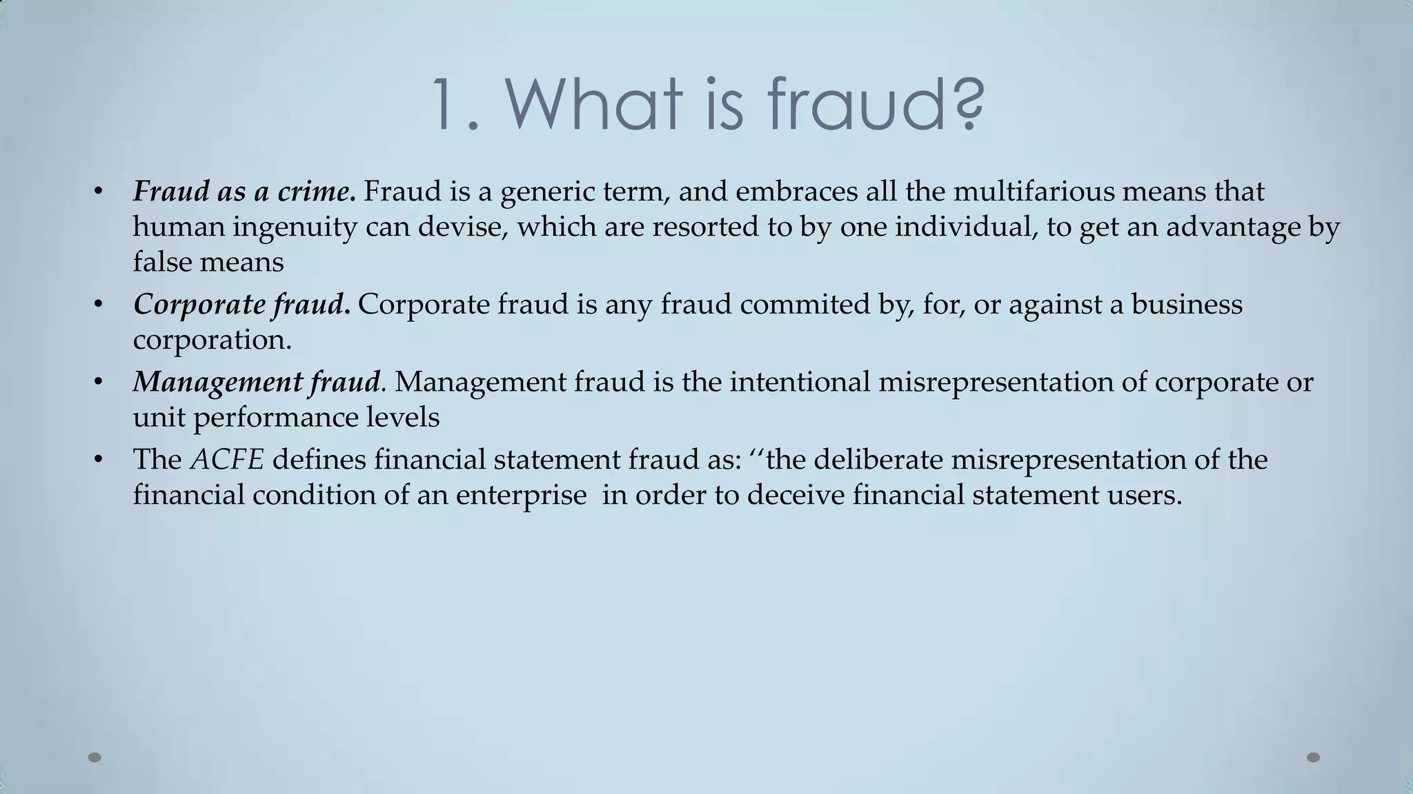 1. What is fraud?
• Fraud as a crime. Fraud is a generic term, and embraces all the multifarious means that
  human ingenuity can devise, which are resorted to by one individual, to get an advantage by
  false means
• Corporate fraud. Corporate fraud is any fraud commited by, for, or against a business
  corporation.
• Management fraud. Management fraud is the intentional misrepresentation of corporate or
  unit performance levels
• The ACFE defines financial statement fraud as: ‘‘the deliberate misrepresentation of the
  financial condition of an enterprise in order to deceive financial statement users.
 