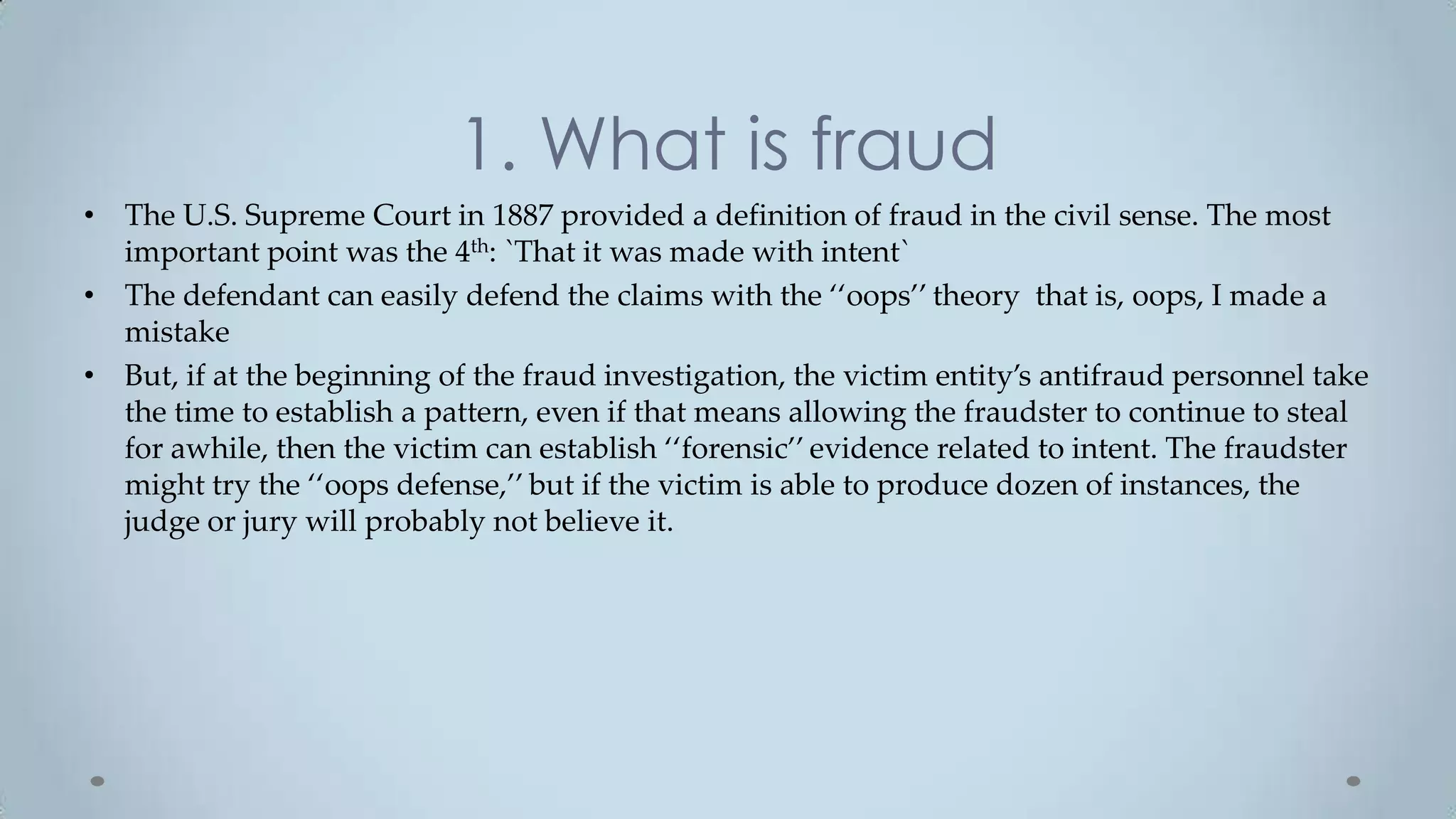 1. What is fraud
• The U.S. Supreme Court in 1887 provided a definition of fraud in the civil sense. The most
  important point was the 4th: `That it was made with intent`
• The defendant can easily defend the claims with the ‘‘oops’’ theory that is, oops, I made a
  mistake
• But, if at the beginning of the fraud investigation, the victim entity’s antifraud personnel take
  the time to establish a pattern, even if that means allowing the fraudster to continue to steal
  for awhile, then the victim can establish ‘‘forensic’’ evidence related to intent. The fraudster
  might try the ‘‘oops defense,’’ but if the victim is able to produce dozen of instances, the
  judge or jury will probably not believe it.
 