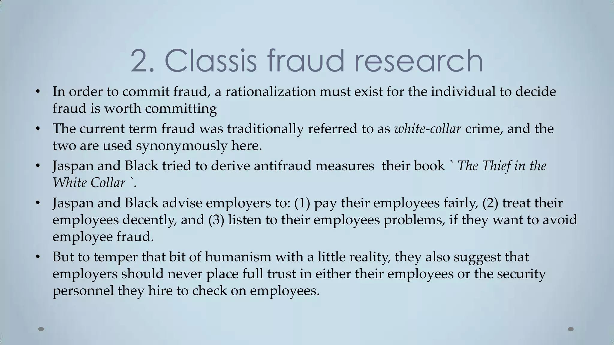 2. Classis fraud research
• In order to commit fraud, a rationalization must exist for the individual to decide
  fraud is worth committing
• The current term fraud was traditionally referred to as white-collar crime, and the
  two are used synonymously here.
• Jaspan and Black tried to derive antifraud measures their book ` The Thief in the
  White Collar `.
• Jaspan and Black advise employers to: (1) pay their employees fairly, (2) treat their
  employees decently, and (3) listen to their employees problems, if they want to avoid
  employee fraud.
• But to temper that bit of humanism with a little reality, they also suggest that
  employers should never place full trust in either their employees or the security
  personnel they hire to check on employees.
 