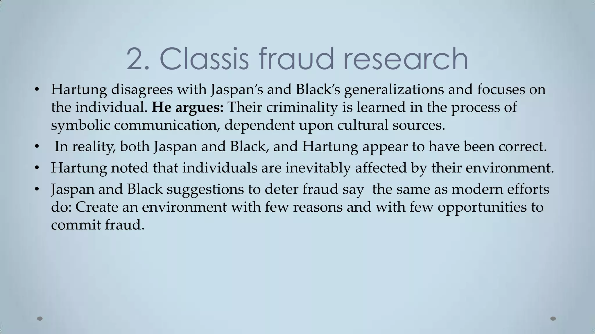 2. Classis fraud research
• Hartung disagrees with Jaspan’s and Black’s generalizations and focuses on
  the individual. He argues: Their criminality is learned in the process of
  symbolic communication, dependent upon cultural sources.
• In reality, both Jaspan and Black, and Hartung appear to have been correct.
• Hartung noted that individuals are inevitably affected by their environment.
• Jaspan and Black suggestions to deter fraud say the same as modern efforts
  do: Create an environment with few reasons and with few opportunities to
  commit fraud.
 
