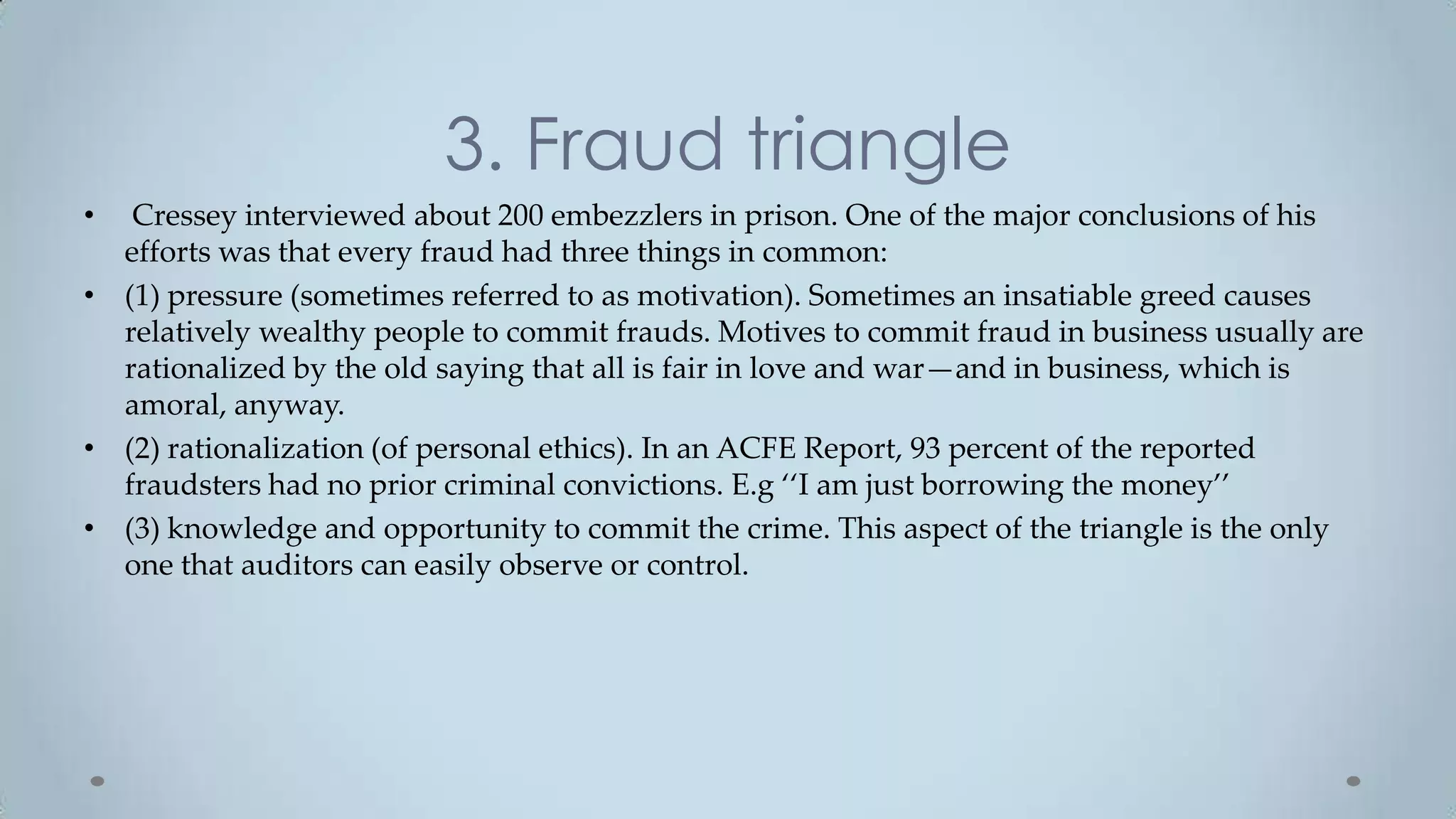 3. Fraud triangle
•  Cressey interviewed about 200 embezzlers in prison. One of the major conclusions of his
  efforts was that every fraud had three things in common:
• (1) pressure (sometimes referred to as motivation). Sometimes an insatiable greed causes
  relatively wealthy people to commit frauds. Motives to commit fraud in business usually are
  rationalized by the old saying that all is fair in love and war—and in business, which is
  amoral, anyway.
• (2) rationalization (of personal ethics). In an ACFE Report, 93 percent of the reported
  fraudsters had no prior criminal convictions. E.g ‘‘I am just borrowing the money’’
• (3) knowledge and opportunity to commit the crime. This aspect of the triangle is the only
  one that auditors can easily observe or control.
 