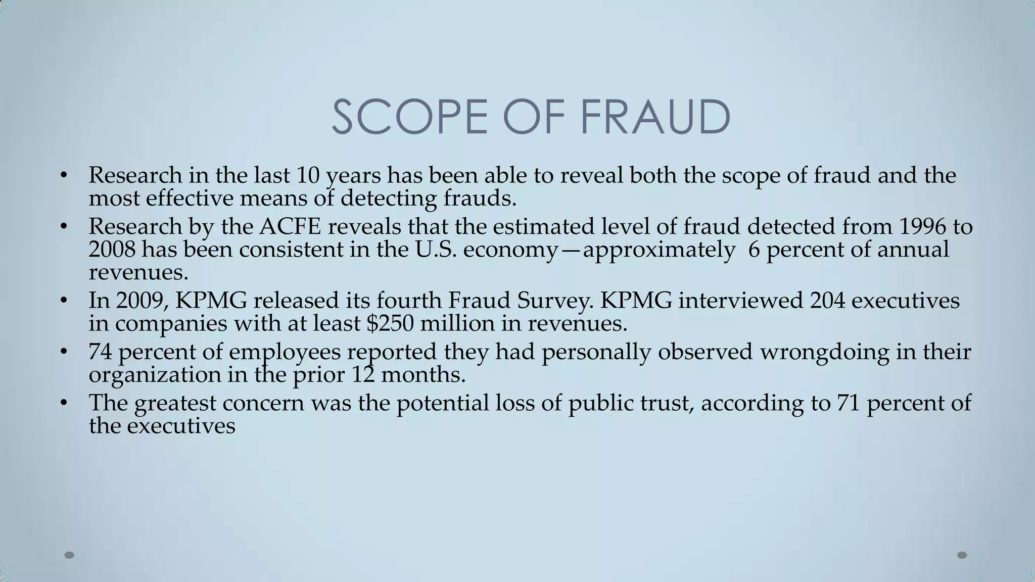 SCOPE OF FRAUD
• Research in the last 10 years has been able to reveal both the scope of fraud and the
  most effective means of detecting frauds.
• Research by the ACFE reveals that the estimated level of fraud detected from 1996 to
  2008 has been consistent in the U.S. economy—approximately 6 percent of annual
  revenues.
• In 2009, KPMG released its fourth Fraud Survey. KPMG interviewed 204 executives
  in companies with at least $250 million in revenues.
• 74 percent of employees reported they had personally observed wrongdoing in their
  organization in the prior 12 months.
• The greatest concern was the potential loss of public trust, according to 71 percent of
  the executives
 