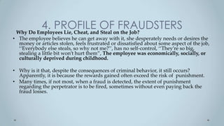 4. PROFILE OFonFRAUDSTERS
 Why Do Employees Lie, Cheat, and Steal the Job?
• The employee believes he can get away with it, she desperately needs or desires the
  money or articles stolen, feels frustrated or dissatisfied about some aspect of the job,
  ‘‘Everybody else steals, so why not me?’’, has no self-control, ‘‘They’re so big,
  stealing a little bit won’t hurt them”, The employee was economically, socially, or
  culturally deprived during childhood.

• Why is it that, despite the consequences of criminal behavior, it still occurs?
  Apparently, it is because the rewards gained often exceed the risk of punishment.
• Many times, if not most, when a fraud is detected, the extent of punishment
  regarding the perpetrator is to be fired, sometimes without even paying back the
  fraud losses.
 