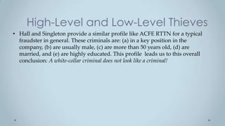 High-Level and Low-Level Thieves
• Hall and Singleton provide a similar profile like ACFE RTTN for a typical
  fraudster in general. These criminals are: (a) in a key position in the
  company, (b) are usually male, (c) are more than 50 years old, (d) are
  married, and (e) are highly educated. This profile leads us to this overall
  conclusion: A white-collar criminal does not look like a criminal!
 
