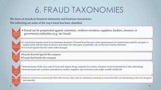6. FRAUD TAXONOMIES
We focus on frauds in financial statements and business transactions.
The following are some of the ways fraud has been classified.

                 • Fraud can be perpetrated against customers, creditors investors, suppliers, bankers, insurers, or
   Consumer
  and Investor     government authorities (e.g., tax fraud)
    Frauds




                 • Criminal fraud requires proof of an intentiona deception. Criminal fraud denotes a false representation of a material fact made by one party to
 Criminal and
                   another party with the intent to deceive and induce the other party to justifiably rely on the fact to his/her detriment
  Civil Fraud    • Civil fraud requires that the victim suffer damages.


   Fraud for
                 •Frauds directed against the company
  and against
 the Company
                 •Frauds that benefit the company


                 • Internal means all the ways used to fraud such asprice fixing, corporate tax evasion, violations of environmental laws, false advertising.
   Internal
     and         • External fraud such as frauds committed by vendors, suppliers, and contractors who might overbill, double bill.
   external
    fraud


 Management      • Internal controls are measured by their effectiveness; they must be monitored constantly to ensure that they are functioning at the level designed
    and            and intended
 nonmanage
 ment fraud
 