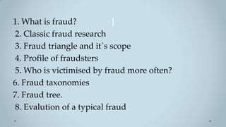 1. What is fraud?           l
2. Classic fraud research
3. Fraud triangle and it`s scope
4. Profile of fraudsters
5. Who is victimised by fraud more often?
6. Fraud taxonomies
7. Fraud tree.
8. Evalution of a typical fraud
 