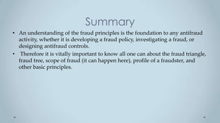 Summary
• An understanding of the fraud principles is the foundation to any antifraud
  activity, whether it is developing a fraud policy, investigating a fraud, or
  designing antifraud controls.
• Therefore it is vitally important to know all one can about the fraud triangle,
  fraud tree, scope of fraud (it can happen here), profile of a fraudster, and
  other basic principles.
 