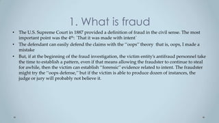 1. What is fraud
• The U.S. Supreme Court in 1887 provided a definition of fraud in the civil sense. The most
  important point was the 4th: `That it was made with intent`
• The defendant can easily defend the claims with the ‘‘oops’’ theory that is, oops, I made a
  mistake
• But, if at the beginning of the fraud investigation, the victim entity’s antifraud personnel take
  the time to establish a pattern, even if that means allowing the fraudster to continue to steal
  for awhile, then the victim can establish ‘‘forensic’’ evidence related to intent. The fraudster
  might try the ‘‘oops defense,’’ but if the victim is able to produce dozen of instances, the
  judge or jury will probably not believe it.
 