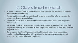 2. Classis fraud research
• In order to commit fraud, a rationalization must exist for the individual to decide
  fraud is worth committing
• The current term fraud was traditionally referred to as white-collar crime, and the
  two are used synonymously here.
• Jaspan and Black tried to derive antifraud measures their book ` The Thief in the
  White Collar `.
• Jaspan and Black advise employers to: (1) pay their employees fairly, (2) treat their
  employees decently, and (3) listen to their employees problems, if they want to avoid
  employee fraud.
• But to temper that bit of humanism with a little reality, they also suggest that
  employers should never place full trust in either their employees or the security
  personnel they hire to check on employees.
 
