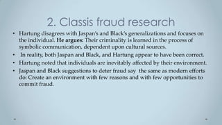 2. Classis fraud research
• Hartung disagrees with Jaspan’s and Black’s generalizations and focuses on
  the individual. He argues: Their criminality is learned in the process of
  symbolic communication, dependent upon cultural sources.
• In reality, both Jaspan and Black, and Hartung appear to have been correct.
• Hartung noted that individuals are inevitably affected by their environment.
• Jaspan and Black suggestions to deter fraud say the same as modern efforts
  do: Create an environment with few reasons and with few opportunities to
  commit fraud.
 