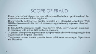 SCOPE OF FRAUD
• Research in the last 10 years has been able to reveal both the scope of fraud and the
  most effective means of detecting frauds.
• Research by the ACFE reveals that the estimated level of fraud detected from 1996 to
  2008 has been consistent in the U.S. economy—approximately 6 percent of annual
  revenues.
• In 2009, KPMG released its fourth Fraud Survey. KPMG interviewed 204 executives
  in companies with at least $250 million in revenues.
• 74 percent of employees reported they had personally observed wrongdoing in their
  organization in the prior 12 months.
• The greatest concern was the potential loss of public trust, according to 71 percent of
  the executives
 